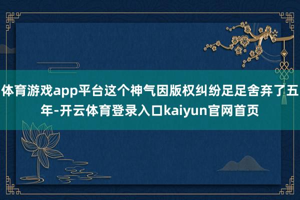体育游戏app平台这个神气因版权纠纷足足舍弃了五年-开云体育登录入口kaiyun官网首页