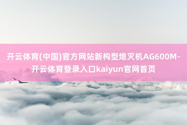 开云体育(中国)官方网站新构型熄灭机AG600M-开云体育登录入口kaiyun官网首页
