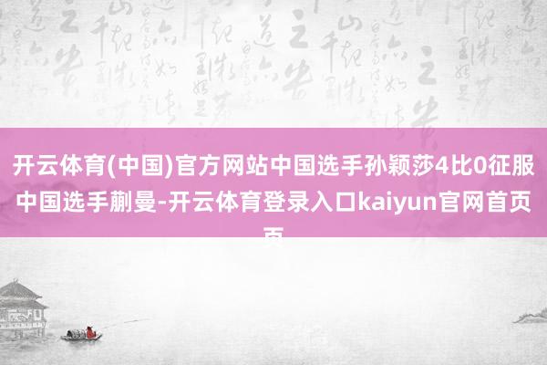 开云体育(中国)官方网站中国选手孙颖莎4比0征服中国选手蒯曼-开云体育登录入口kaiyun官网首页