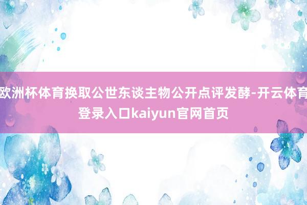 欧洲杯体育换取公世东谈主物公开点评发酵-开云体育登录入口kaiyun官网首页