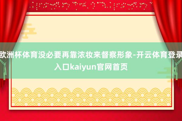 欧洲杯体育没必要再靠浓妆来督察形象-开云体育登录入口kaiyun官网首页