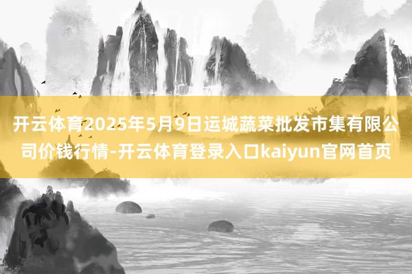开云体育2025年5月9日运城蔬菜批发市集有限公司价钱行情-开云体育登录入口kaiyun官网首页