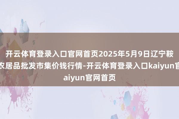 开云体育登录入口官网首页2025年5月9日辽宁鞍山宁远农居品批发市集价钱行情-开云体育登录入口kaiyun官网首页