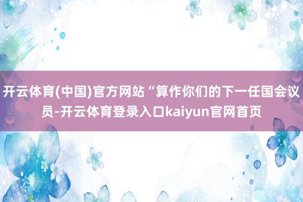 开云体育(中国)官方网站“算作你们的下一任国会议员-开云体育登录入口kaiyun官网首页