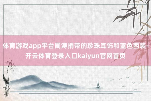 体育游戏app平台周涛捎带的珍珠耳饰和蓝色西装-开云体育登录入口kaiyun官网首页
