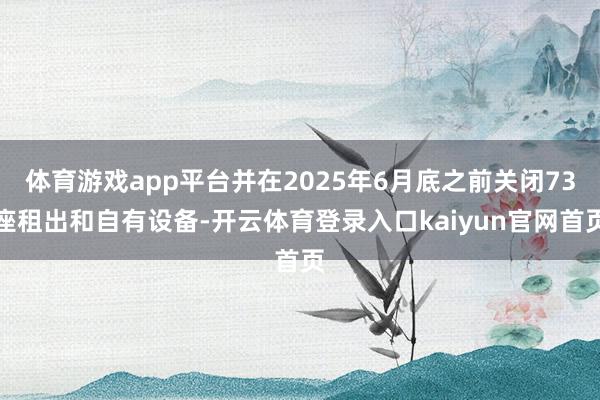体育游戏app平台并在2025年6月底之前关闭73座租出和自有设备-开云体育登录入口kaiyun官网首页